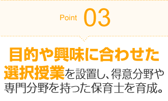 Point03 目的や興味に合わせた選択授業を設置し、得意分野や専門分野を持った保育士を育成。