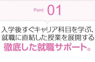 Point01 入学後すぐキャリア科目を学ぶ、就職に直結した授業を展開する徹底した就職サポート。