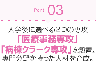 Point03 入学後に選べる2つの専攻「医療事務専攻」「病棟クラーク専攻」を設置。専門分野を持った人材を育成。