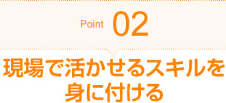 Point02 現場で活かせるスキルを身に付ける