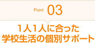 Point03 1人1人に合った学校生活の個別サポート
