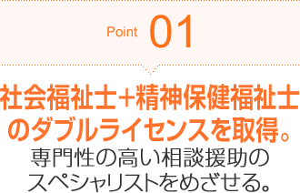Point01 社会福祉士+精神保健福祉士のダブルライセンスを取得。専門性の高い相談援助のスペシャリストをめざせる。