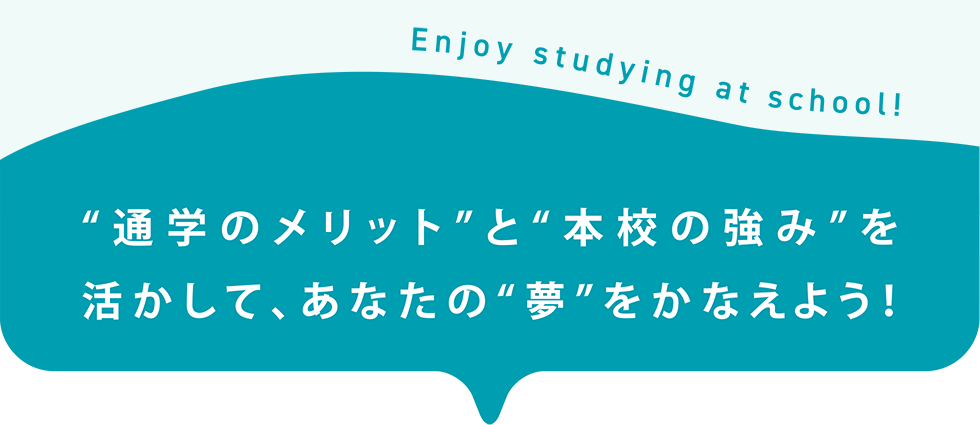 “通学のメリット”と“本校の強み”を　活かして、あなたの“夢”をかなえよう！　Enjoy studying at school!