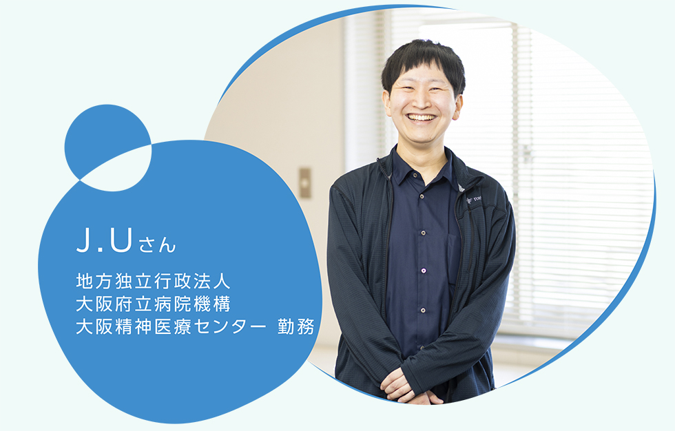 J.Uさん　地方独立行政法人　大阪府立病院機構　大阪精神医療センター 勤務